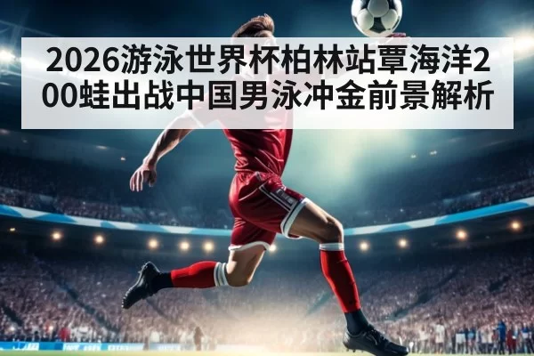 2026游泳世界杯柏林站覃海洋200蛙出战中国男泳冲金前景解析