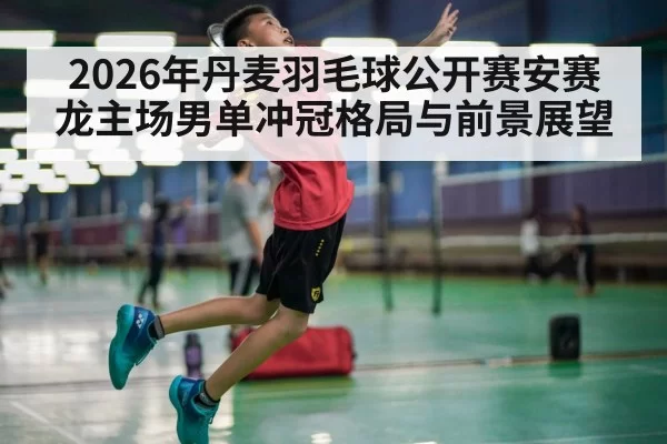 2026年丹麦羽毛球公开赛安赛龙主场男单冲冠格局与前景展望